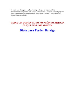 Se queria uma dieta para perder a barriga acho que sai daqui satisfeito.
Definitivamente compilamos todo o nosso conhecimento e pesquisas neste artigo para o
ajudar a perder a barriga. Esperamos que tenha valido o esforço. O que você acha?
Gostou? Qual sua opinião?
DEIXE UM COMENTÁRIO NO PRÓPRIO ARTIGO,
CLIQUE NO LINK ABAIXO!
Dieta para Perder Barriga
 
