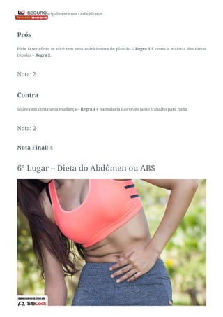 em alto teor principalmente nos carboidratos.
Prós
Pode fazer efeito se você tem uma nutricionista de plantão – Regra 1.E como a maioria das dietas
rápidas – Regra 2.
Nota: 2
Contra
Só leva em conta uma mudança – Regra 4 e na maioria das vezes tanto trabalho para nada.
Nota: 2
Nota Final: 4
6° Lugar – Dieta do Abdômen ou ABS
 