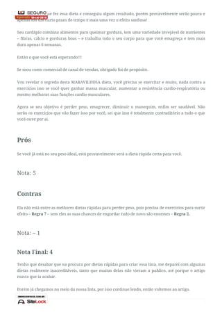 Há quem diga que fez essa dieta e conseguiu algum resultado, porém provavelmente serão pouca e
apenas em um curto prazo de tempo e mais uma vez o efeito sanfona!
Seu cardápio combina alimentos para queimar gordura, tem uma variedade invejável de nutrientes
– fibras, cálcio e gorduras boas – e trabalha todo o seu corpo para que você emagreça e tem mais
dura apenas 6 semanas.
Então o que você está esperando!!!
Se soou como comercial de canal de vendas, obrigado foi de propósito.
Vou revelar o segredo desta MARAVILHOSA dieta, você precisa se exercitar e muito, nada contra a
exercícios isso se você quer ganhar massa muscular, aumentar a resistência cardio-respiratória ou
mesmo melhorar suas funções cardio-musculares.
Agora se seu objetivo é perder peso, emagrecer, diminuir o manequim, enfim ser saudável. Não
serão os exercícios que vão fazer isso por você, sei que isso é totalmente contraditório a tudo o que
você ouve por ai.
Prós
Se você já está no seu peso ideal, está provavelmente será a dieta rápida certa para você.
Nota: 5
Contras
Ela não está entre as melhores dietas rápidas para perder peso, pois precisa de exercícios para surtir
efeito – Regra 7 – sem eles as suas chances de engordar tudo de novo são enormes – Regra 2.
Nota: – 1
Nota Final: 4
Tenho que desabar que na procura por dietas rápidas para criar essa lista, me deparei com algumas
dietas realmente inacreditáveis, tanto que muitas delas não vieram a publico, até porque o artigo
nunca que ia acabar.
Porém já chegamos no meio da nossa lista, por isso continue lendo, então voltemos ao artigo.
 