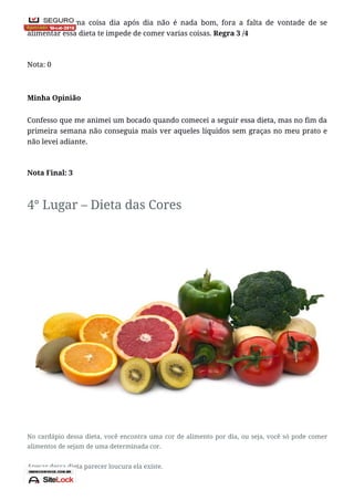 Comer a mesma coisa dia após dia não é nada bom, fora a falta de vontade de se
alimentar essa dieta te impede de comer varias coisas. Regra 3 /4
Nota: 0
Minha Opinião
Confesso que me animei um bocado quando comecei a seguir essa dieta, mas no fim da
primeira semana não conseguia mais ver aqueles líquidos sem graças no meu prato e
não levei adiante.
Nota Final: 3
4° Lugar – Dieta das Cores
No cardápio dessa dieta, você encontra uma cor de alimento por dia, ou seja, você só pode comer
alimentos de sejam de uma determinada cor.
Apesar dessa dieta parecer loucura ela existe.
 