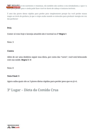 Além de ser pobre em nutrientes e vitaminas, ela também não acelera o seu metabolismo, o que é a
base para perder peso e ainda pode fazer você ter dores de cabeça e tonturas terríveis.
É uma das piores dietas rápidas para perder peso simplesmente porque faz você perder massa
magra ao invés de gordura, já que o corpo acaba usando os músculos para produzir energia em vez
das gorduras!
Prós
Comer só roxo hoje e laranja amanhã não é normal ou é? Regra 1
Nota: 3
Contra
Além de ser uma doideira seguir essa dieta, por conta das “cores”, você está brincando
com sua saúde. Regra 3 / 4
Nota: 0
Nota Final: 3
Agora saiba quais são as 3 piores dietas rápidas para perder peso que eu já vi.
3° Lugar – Dieta da Comida Crua
 