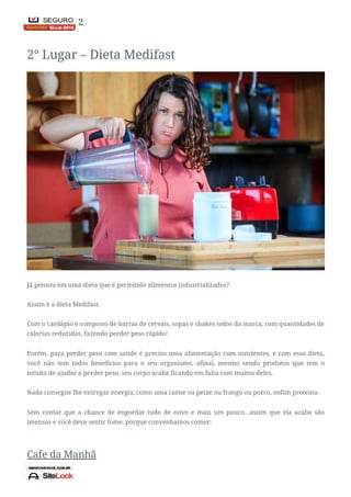 Nota Final: 2
2° Lugar – Dieta Medifast
Já pensou em uma dieta que é permitido alimentos industrializados?
Assim é a dieta Medifast.
Com o cardápio é composto de barras de cereais, sopas e shakes todos da marca, com quantidades de
calorias reduzidas, fazendo perder peso rápido!
Porém, para perder peso com saúde é preciso uma alimentação com nutrientes, e com essa dieta,
você não tem todos benefícios para o seu organismo, afinal, mesmo sendo produtos que tem o
intuito de ajudar a perder peso, seu corpo acaba ficando em falta com muitos deles.
Nada consegue lhe entregar energia, como uma carne ou peixe ou frango ou porco, enfim proteína.
Sem contar que a chance de engordar tudo de novo e mais um pouco…assim que ela acaba são
imensas e você deve sentir fome, porque convenhamos comer:
Cafe da Manhã
 