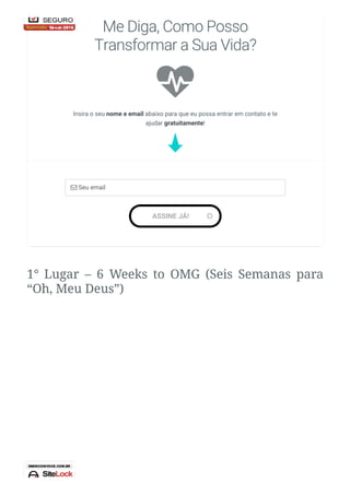 1° Lugar – 6 Weeks to OMG (Seis Semanas para
“Oh, Meu Deus”)

Me Diga, Como Posso
Transformar a Sua Vida?
Insira o seu nome e email abaixo para que eu possa entrar em contato e te
ajudar gratuitamente!
 Seu email
ASSINE JÁ! 
 