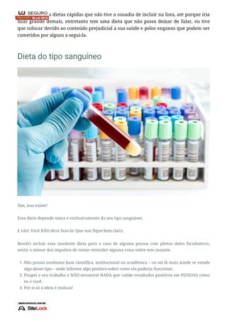 Existem muitas dietas rápidas que não tive a ousadia de incluir na lista, até porque iria
ficar grande demais, entretanto tem uma dieta que não posso deixar de falar, eu tive
que colocar devido ao conteúdo prejudicial a sua saúde e pelos enganos que podem ser
cometidos por alguns a segui-la.
Dieta do tipo sanguíneo
Sim, isso existe!
Essa dieta depende única e exclusivamente do seu tipo sanguíneo.
E não! Você NÃO deve faze-la! Que isso fique bem claro.
Resolvi incluir essa insolente dieta para o caso de alguma pessoa com plenos dotes facultativos,
sentir o menor dos impulsos de tentar entender alguma coisa sobre este assunto.
1. Não possui nenhuma base científica, institucional ou acadêmica – ou sei lá mais aonde se estude
algo desse tipo – onde informe algo positivo sobre como ela poderia funcionar.
2. Poupei o seu trabalho e NÃO encontrei NADA que valide resultados positivos em PESSOAS como
eu e você.
3. Por si só a ideia é maluca!
 