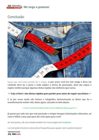 Nota Final: Me nego a pontuar
Conclusão
Espero que você tenha gostado dos 2 artigos, se por acaso você leu este artigo e ficou em
confusão deve ler a parte 1 onde explico a forma de pontuação, alem das regras e
explico melhor porque algumas dietas rápidas são melhores que outras.
>> Veja a Parte 1 das dietas rápidas para perder peso antes de seguir sua leitura <<
E se por acaso ainda não baixou o infográfico demonstrando as dietas que fiz e
transformaram minha vida, baixe agora, clicando no link abaixo.
>> Como Transformei Minha Vida com As 5 Melhores Dietas que Fiz <<
Já passei por tudo isso que está passando e sempre busquei informações relevantes, sei
como é difícil, estou aqui para dar total apoio para você!
Se você gostou, dê uma olhada também em nossa página do Facebook.
Lá você pode encontrar outras dicas fresquinhas para ajudar você a perder de peso!
 