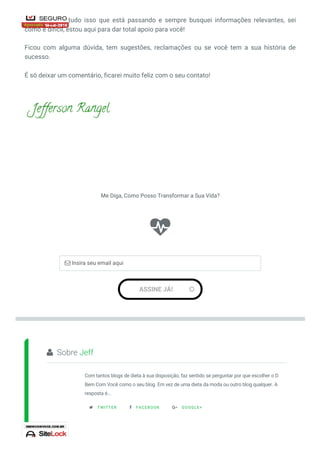 Sobre Jeff
Com tantos blogs de dieta à sua disposição, faz sentido se perguntar por que escolher o D
Bem Com Você como o seu blog. Em vez de uma dieta da moda ou outro blog qualquer. A
resposta é...
TWITTER FACEBOOK GOOGLE+
Já passei por tudo isso que está passando e sempre busquei informações relevantes, sei
como é difícil, estou aqui para dar total apoio para você!
Ficou com alguma dúvida, tem sugestões, reclamações ou se você tem a sua história de
sucesso.
É só deixar um comentário, ficarei muito feliz com o seu contato!

Me Diga, Como Posso Transformar a Sua Vida?
ASSINE JÁ! 
 Insira seu email aqui

  
 