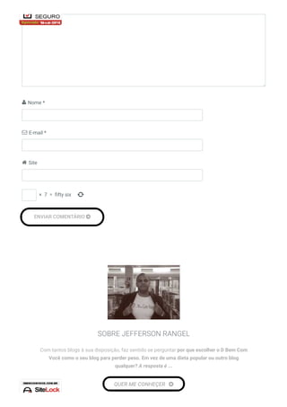  Nome *
 E-mail *
 Site

ENVIAR COMENTÁRIO 
 ×  7  =  fifty six
SOBRE JEFFERSON RANGEL
Com tantos blogs à sua disposição, faz sentido se perguntar por que escolher o D Bem Com
Você como o seu blog para perder peso. Em vez de uma dieta popular ou outro blog
qualquer? A resposta é ...
QUER ME CONHEÇER 
 