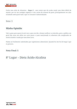 Contras
Exclui uma série de alimentos – Regra 3 – sem contar que ela acaba sendo uma dieta difícil de
manter, por ter um cardápio orgânico e com carnes de animais de pasto, principalmente em uma
sociedade onde quase tudo o que se consume é industrializado.
Nota: 3
Minha Opinião
Vale a pena para quem já está com o peso em dia e deseja tonificar os músculos, para o público em
geral não surte um efeito em curto prazo e como mencionado os alimentos são complicados de
serem achados e ainda por cima bem caros.
Podem ser facilmente substituídos por suplementos alimentares. Quando fiz não foi de longe o que
eu pensava.
Nota Final: 5
8° Lugar – Dieta Ácido-Alcalina
 