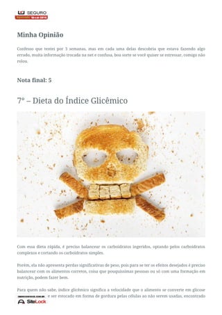 Nota: 3
Minha Opinião
Confesso que tentei por 3 semanas, mas em cada uma delas descobria que estava fazendo algo
errado, muita informação trocada na net e confusa, boa sorte se você quiser se estressar, comigo não
rolou.
Nota final: 5
7° – Dieta do Índice Glicêmico
Com essa dieta rápida, é preciso balancear os carboidratos ingeridos, optando pelos carboidratos
complexos e cortando os carboidratos simples.
Porém, ela não apresenta perdas significativas de peso, pois para se ter os efeitos desejados é preciso
balancear com os alimentos corretos, coisa que pouquíssimas pessoas ou só com uma formação em
nutrição, podem fazer bem.
Para quem não sabe, índice glicêmico significa a velocidade que o alimento se converte em glicose
no sangue e pode ser estocado em forma de gordura pelas células ao não serem usadas, encontrado
 