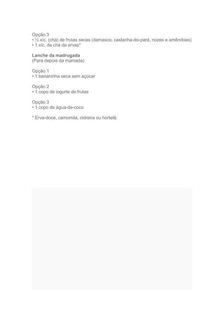 Opção 3
• ½ xíc. (chá) de frutas secas (damasco, castanha-do-pará, nozes e amêndoas)
• 1 xíc. de chá de ervas*

Lanche da madrugada
(Para depois da mamada)

Opção 1
• 1 bananinha seca sem açúcar

Opção 2
• 1 copo de iogurte de frutas

Opção 3
• 1 copo de água-de-coco

* Erva-doce, camomila, cidreira ou hortelã.
 