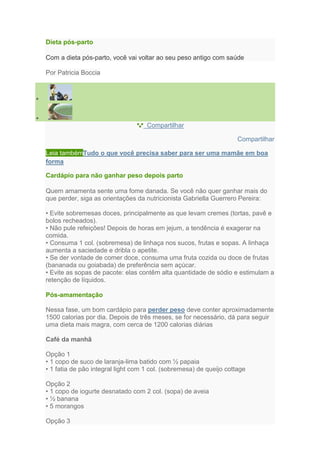 Dieta pós-parto

Com a dieta pós-parto, você vai voltar ao seu peso antigo com saúde

Por Patricia Boccia




                                    Compartilhar

                                                                     Compartilhar

Leia tambémTudo o que você precisa saber para ser uma mamãe em boa
forma

Cardápio para não ganhar peso depois parto

Quem amamenta sente uma fome danada. Se você não quer ganhar mais do
que perder, siga as orientações da nutricionista Gabriella Guerrero Pereira:

• Evite sobremesas doces, principalmente as que levam cremes (tortas, pavê e
bolos recheados).
• Não pule refeições! Depois de horas em jejum, a tendência é exagerar na
comida.
• Consuma 1 col. (sobremesa) de linhaça nos sucos, frutas e sopas. A linhaça
aumenta a saciedade e dribla o apetite.
• Se der vontade de comer doce, consuma uma fruta cozida ou doce de frutas
(bananada ou goiabada) de preferência sem açúcar.
• Evite as sopas de pacote: elas contêm alta quantidade de sódio e estimulam a
retenção de líquidos.

Pós-amamentação

Nessa fase, um bom cardápio para perder peso deve conter aproximadamente
1500 calorias por dia. Depois de três meses, se for necessário, dá para seguir
uma dieta mais magra, com cerca de 1200 calorias diárias

Café da manhã

Opção 1
• 1 copo de suco de laranja-lima batido com ½ papaia
• 1 fatia de pão integral light com 1 col. (sobremesa) de queijo cottage

Opção 2
• 1 copo de iogurte desnatado com 2 col. (sopa) de aveia
• ½ banana
• 5 morangos

Opção 3
 