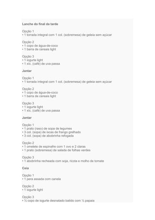 Lanche do final da tarde

Opção 1
• 1 torrada integral com 1 col. (sobremesa) de geleia sem açúcar

Opção 2
• 1 copo de água-de-coco
• 1 barra de cereais light

Opção 3
• 1 iogurte light
• 1 xíc. (café) de uva passa

Jantar

Opção 1
• 1 torrada integral com 1 col. (sobremesa) de geleia sem açúcar

Opção 2
• 1 copo de água-de-coco
• 1 barra de cereais light

Opção 3
• 1 iogurte light
• 1 xíc. (café) de uva passa

Jantar

Opção 1
• 1 prato (raso) de sopa de legumes
• 3 col. (sopa) de iscas de frango grelhado
• 3 col. (sopa) de abobrinha refogada

Opção 2
• 1 omelete de espinafre com 1 ovo e 2 claras
• 1 prato (sobremesa) de salada de folhas verdes

Opção 3
• 1 abobrinha recheada com soja, ricota e molho de tomate

Ceia

Opção 1
• 1 pera assada com canela

Opção 2
• 1 iogurte light

Opção 3
• ½ copo de iogurte desnatado batido com ½ papaia
 