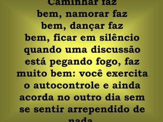 Caminhar faz
    bem, namorar faz
     bem, dançar faz
 bem, ficar em silêncio
 quando uma discussão
 está pegando fogo, faz
muito bem: você exercita
 o autocontrole e ainda
acorda no outro dia sem
se sentir arrependido de
 