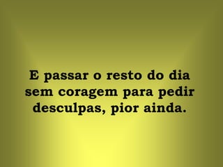 E passar o resto do dia
sem coragem para pedir
 desculpas, pior ainda.
 