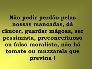 Não pedir perdão pelas
   nossas mancadas, dá
câncer, guardar mágoas, ser
pessimista, preconceituoso
 ou falso moralista, não há
 tomate ou muzzarela que
          previna !
 