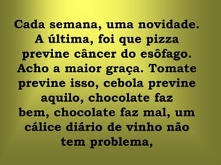Cada semana, uma novidade.
   A última, foi que pizza
 previne câncer do esôfago.
Acho a maior graça. Tomate
previne isso, cebola previne
     aquilo, chocolate faz
 bem, chocolate faz mal, um
  cálice diário de vinho não
        tem problema,
 