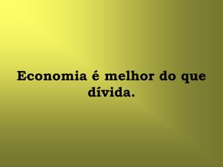 Economia é melhor do que
        dívida.
 