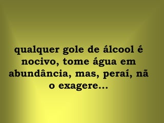 qualquer gole de álcool é
  nocivo, tome água em
abundância, mas, peraí, nã
       o exagere...
 