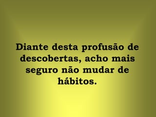 Diante desta profusão de
 descobertas, acho mais
  seguro não mudar de
        hábitos.
 