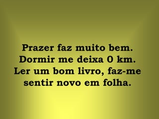 Prazer faz muito bem.
 Dormir me deixa 0 km.
Ler um bom livro, faz-me
  sentir novo em folha.
 