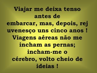 Viajar me deixa tenso
         antes de
embarcar, mas, depois, rej
uvenesço uns cinco anos !
 Viagens aéreas não me
   incham as pernas;
      incham-me o
 cérebro, volto cheio de
          ideias !
 
