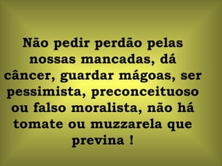 Não pedir perdão pelas nossas mancadas, dá câncer, guardar mágoas, ser pessimista, preconceituoso ou falso moralista, não há tomate ou muzzarela que previna ! 
