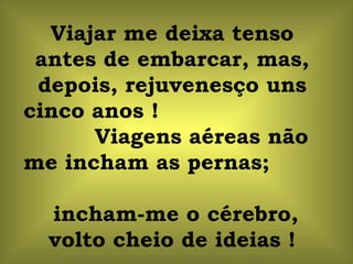 Viajar me deixa tenso antes de embarcar, mas, depois, rejuvenesço uns cinco anos !  Viagens aéreas não me incham as pernas;  incham-me o cérebro, volto cheio de ideias ! 