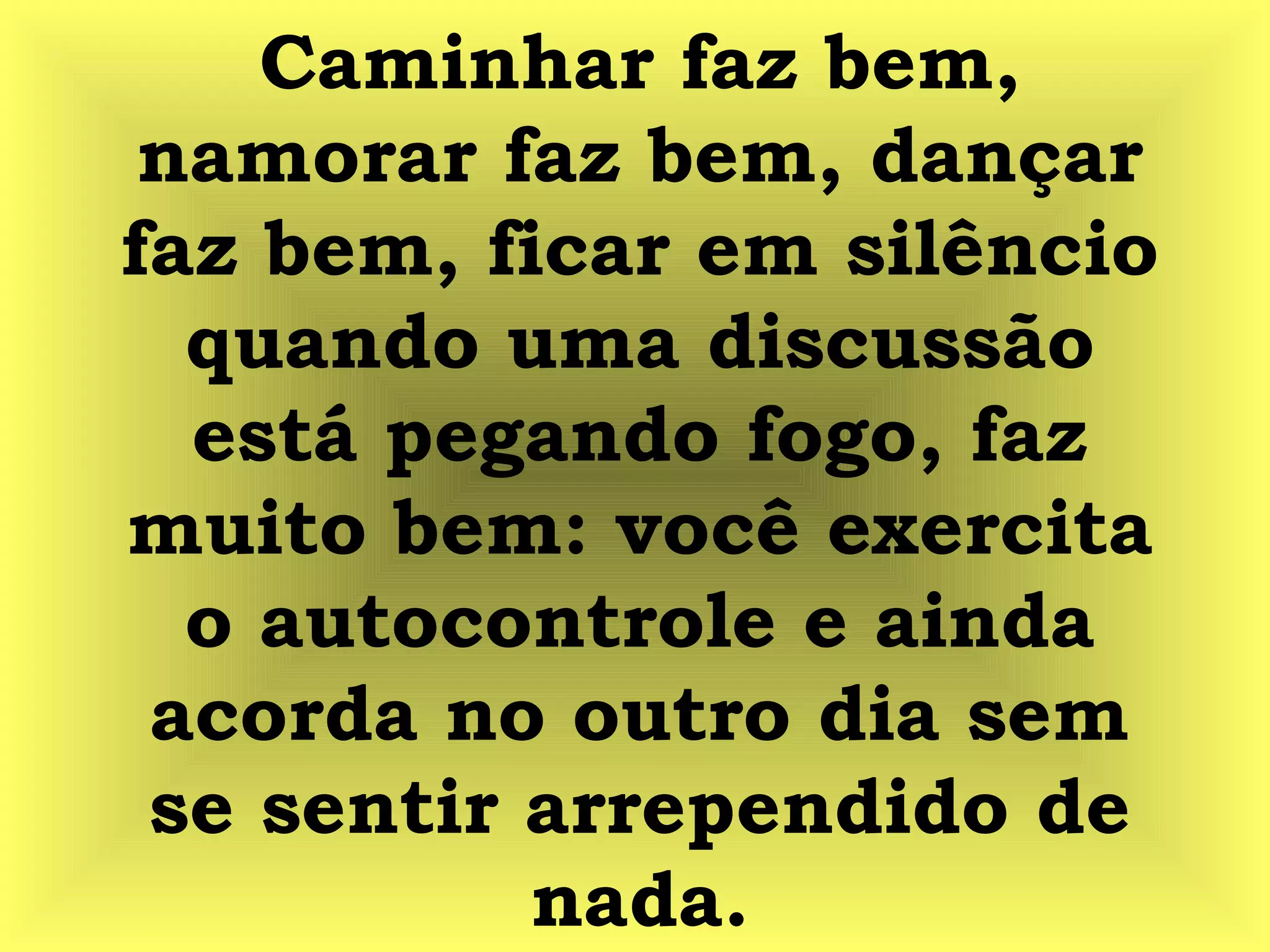 Caminhar faz bem,
namorar faz bem, dançar
faz bem, ficar em silêncio
quando uma discussão
está pegando fogo, faz
muito bem: você exercita
o autocontrole e ainda
acorda no outro dia sem
se sentir arrependido de
nada.
 