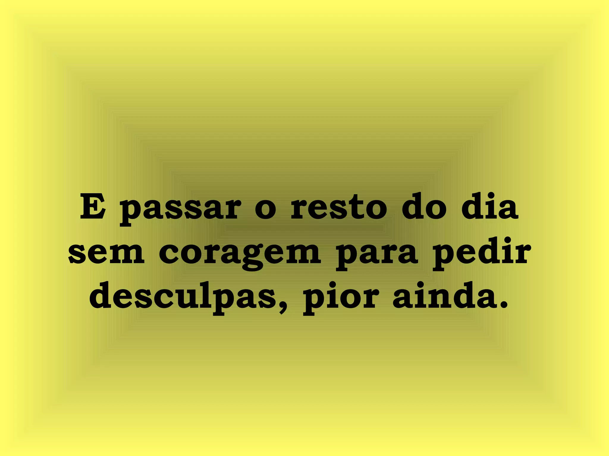 E passar o resto do dia
sem coragem para pedir
desculpas, pior ainda.
 