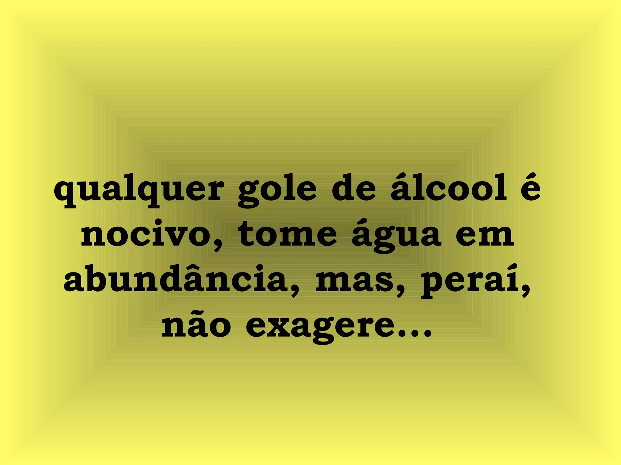 qualquer gole de álcool é
nocivo, tome água em
abundância, mas, peraí,
não exagere...
 