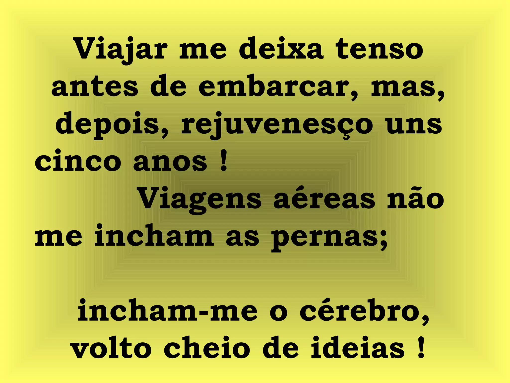 Viajar me deixa tenso
antes de embarcar, mas,
depois, rejuvenesço uns
cinco anos !
Viagens aéreas não
me incham as pernas;
incham-me o cérebro,
volto cheio de ideias !
 