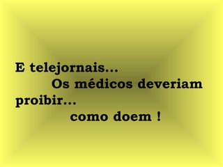 E telejornais...
Os médicos deveriam
proibir...
como doem !
 
