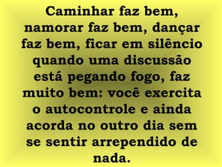 Caminhar faz bem,
namorar faz bem, dançar
faz bem, ficar em silêncio
quando uma discussão
está pegando fogo, faz
muito bem: você exercita
o autocontrole e ainda
acorda no outro dia sem
se sentir arrependido de
nada.
 