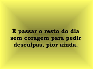 E passar o resto do dia
sem coragem para pedir
desculpas, pior ainda.
 