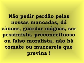Não pedir perdão pelas
nossas mancadas, dá
câncer, guardar mágoas, ser
pessimista, preconceituoso
ou falso moralista, não há
tomate ou muzzarela que
previna !
 