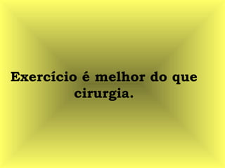 Exercício é melhor do que
cirurgia.
 