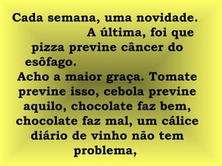 Cada semana, uma novidade.
A última, foi que
pizza previne câncer do
esôfago.
Acho a maior graça. Tomate
previne isso, cebola previne
aquilo, chocolate faz bem,
chocolate faz mal, um cálice
diário de vinho não tem
problema,
 