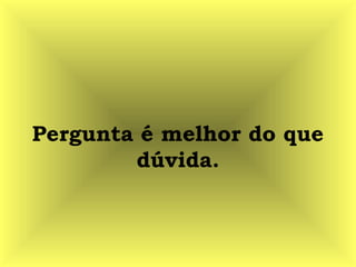 Pergunta é melhor do que
dúvida.
 
