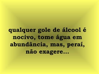 qualquer gole de álcool é
nocivo, tome água em
abundância, mas, peraí,
não exagere...
 