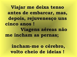 Viajar me deixa tenso
antes de embarcar, mas,
depois, rejuvenesço uns
cinco anos !
Viagens aéreas não
me incham as pernas;
incham-me o cérebro,
volto cheio de ideias !
 