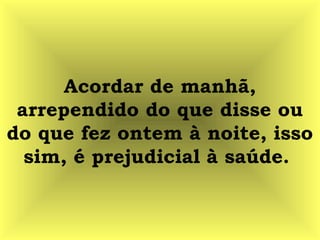 Acordar de manhã,
arrependido do que disse ou
do que fez ontem à noite, isso
sim, é prejudicial à saúde.
 