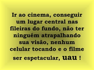 Ir ao cinema, conseguir
um lugar central nas
fileiras do fundo, não ter
ninguém atrapalhando
sua visão, nenhum
celular tocando e o filme
ser espetacular, uau !
 