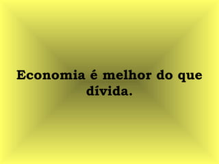 Economia é melhor do que
dívida.
 