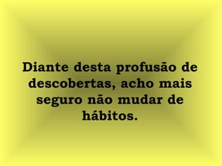 Diante desta profusão de
descobertas, acho mais
seguro não mudar de
hábitos.
 