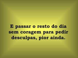 E passar o resto do dia
sem coragem para pedir
 desculpas, pior ainda.
 