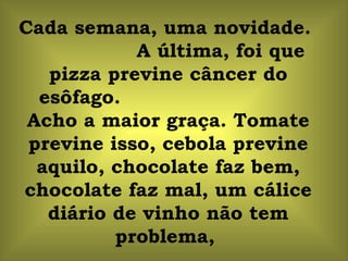 Cada semana, uma novidade.
            A última, foi que
   pizza previne câncer do
  esôfago.
 Acho a maior graça. Tomate
 previne isso, cebola previne
  aquilo, chocolate faz bem,
chocolate faz mal, um cálice
   diário de vinho não tem
          problema,
 