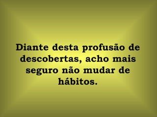 Diante desta profusão de
 descobertas, acho mais
  seguro não mudar de
        hábitos.
 