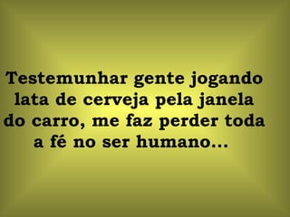 Testemunhar gente jogando
 lata de cerveja pela janela
do carro, me faz perder toda
   a fé no ser humano...
 