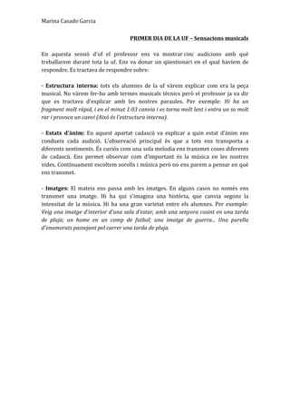 Marina	
  Casado	
  Garcia	
  
PRIMER	
  DIA	
  DE	
  LA	
  UF	
  –	
  Sensacions	
  musicals	
  
	
  
En	
   aquesta	
   sessió	
   d'uf	
   el	
   professor	
   ens	
   va	
   mostrar	
  cinc	
   audicions	
   amb	
   què	
  
treballarem	
  durant	
  tota	
  la	
  uf.	
  Ens	
  va	
  donar	
  un	
  qüestionari	
  en	
  el	
  qual	
  havíem	
  de	
  
respondre.	
  Es	
  tractava	
  de	
  respondre	
  sobre:	
  	
  
	
  
-­‐	
   Estructura	
   interna:	
   tots	
   els	
   alumnes	
   de	
   la	
   uf	
   vàrem	
   explicar	
   com	
   era	
   la	
   peça	
  
musical.	
  No	
  vàrem	
  fer-­‐ho	
  amb	
  termes	
  musicals	
  tècnics	
  però	
  el	
  professor	
  ja	
  va	
  dir	
  
que	
   es	
   tractava	
   d'explicar	
   amb	
   les	
   nostres	
   paraules.	
   Per	
   exemple:	
   Hi	
   ha	
   un	
  
fragment	
  molt	
  ràpid,	
  i	
  en	
  el	
  minut	
  1:03	
  canvia	
  i	
  es	
  torna	
  molt	
  lent	
  i	
  entra	
  un	
  so	
  molt	
  
rar	
  i	
  provoca	
  un	
  canvi	
  (Això	
  és	
  l'estructura	
  interna).	
  	
  
	
  
-­‐	
   Estats	
   d'ànim:	
   En	
   aquest	
   apartat	
   cadascú	
   va	
   explicar	
   a	
   quin	
   estat	
   d'ànim	
   ens	
  
condueix	
   cada	
   audició.	
   L'observació	
   principal	
   és	
   que	
   a	
   tots	
   ens	
   transporta	
   a	
  
diferents	
  sentiments.	
  És	
  curiós	
  com	
  una	
  sola	
  melodia	
  ens	
  transmet	
  coses	
  diferents	
  
de	
   cadascú.	
   Ens	
   permet	
   observar	
   com	
   d'important	
   és	
   la	
   música	
   en	
   les	
   nostres	
  
vides.	
  Contínuament	
  escoltem	
  sorolls	
  i	
  música	
  però	
  no	
  ens	
  parem	
  a	
  pensar	
  en	
  què	
  
ens	
  transmet.	
  	
  
	
  
-­‐	
   Imatges:	
   El	
   mateix	
   ens	
   passa	
   amb	
   les	
   imatges.	
   En	
   alguns	
   casos	
   no	
   només	
   ens	
  
transmet	
   una	
   imatge.	
   Hi	
   ha	
   qui	
   s'imagina	
   una	
   història,	
   que	
   canvia	
   segons	
   la	
  
intensitat	
  de	
  la	
  música.	
  Hi	
  ha	
  una	
  gran	
  varietat	
  entre	
  els	
  alumnes.	
  Per	
  exemple:	
  
Veig	
  una	
  imatge	
  d'interior	
  d'una	
  sala	
  d'estar,	
  amb	
  una	
  senyora	
  cosint	
  en	
  una	
  tarda	
  
de	
   pluja;	
   un	
   home	
   en	
   un	
   camp	
   de	
   futbol;	
   una	
   imatge	
   de	
   guerra...	
   Una	
   parella	
  
d'enamorats	
  passejant	
  pel	
  carrer	
  una	
  tarda	
  de	
  pluja.	
  
	
  
	
  
	
  
	
  
	
  
	
  
	
  
	
  
	
  
	
  
	
  
	
  
	
  
	
  
	
  
	
  
	
  
	
  
 
