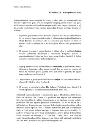 Marina	
  Casado	
  Garcia	
  
SEGON	
  DIA	
  DE	
  LA	
  UF	
  –primeres	
  idees	
  
	
  
	
  
En	
  aquesta	
  sessió	
  vàrem	
  presentar	
  les	
  primeres	
  idees	
  sobre	
  els	
  nostres	
  projectes.	
  
Havíem	
  de	
  presentar	
  quins	
  eren	
  els	
  integrants	
  del	
  grup,	
  quina	
  audició	
  i	
  en	
  quina	
  
pel·lícula	
  o	
  peça	
  audiovisual	
  ens	
  basaríem	
  per	
  fer	
  el	
  tràiler	
  (segon	
  exercici	
  de	
  la	
  uf).	
  
En	
   aquesta	
   sessió	
   també	
   vam	
   explicar	
   quina	
   idea	
   de	
   mini	
   metratge	
   teníem	
   per	
  
realitzar.	
  	
  
	
  
1. El	
  primer	
  grup	
  faria	
  l'audició	
  4	
  i	
  el	
  seu	
  tràiler	
  es	
  basa	
  en	
  una	
  obra	
  literària.	
  
Es	
  vol	
  mostrar	
  classicisme	
  i	
  elegància.	
  El	
  tràiler	
  serà	
  sobre	
  la	
  pel·lícula	
  de	
  La	
  
Chica	
   Danesa.	
   El	
   professor	
   els	
   va	
   aconsellar	
   que	
   haurien	
   de	
   tenir	
   en	
  
compte	
  l'ordre	
  cronològic	
  de	
  la	
  pel·lícula	
  quant	
  a	
  les	
  accions	
  que	
  passen	
  en	
  
ella.	
  	
  
	
  
2. El	
  següent	
  grup	
  era	
  el	
  nostre.	
  Faríem	
  el	
  tràiler	
  sobre	
  la	
  pel·lícula	
  Origen.	
  
Volíem	
   transmetre	
   dinamisme	
   i	
   entusiasme.	
   D'aquesta	
   manera	
   la	
  
grandiloqüència	
   d'Origen	
   es	
   deixa	
   entreveure.	
   Faríem	
   l'audició	
   2.	
   Volem	
  
evocar	
  a	
  l'acció	
  amb	
  el	
  joc	
  de	
  la	
  imatge	
  i	
  el	
  so.	
  	
  
	
  
	
  
3. El	
  grup	
  tres	
  faria	
  el	
  seu	
  tràiler	
  sobre	
  El	
  Gran	
  Gatsby.	
  El	
  professor	
  va	
  fer	
  una	
  
observació	
   important	
   sobre	
   aquest	
   treball:	
   han	
   de	
   tenir	
   en	
   compte	
   els	
  
temes	
  de	
  resolució	
  gràfica	
  (també	
  ho	
  va	
  comentar	
  en	
  general).	
  En	
  aquest	
  
cas	
  treballarien	
  amb	
  l'audició	
  3.	
  	
  
	
  
4. 	
  Seguidament	
  el	
  grup	
  que	
  treballa	
  sobre	
  Vertigo.	
  Vol	
  representar	
  l'estrès	
  i	
  
el	
  desordre.	
  Ho	
  feia	
  sobre	
  l’audició	
  2.	
  	
  
	
  
5. El	
   següent	
   grup	
   ho	
   farà	
   sobre	
   The	
   Lobster.	
   Treballarà	
   sobre	
   l'audició	
   4.	
  
Volen	
  expressar	
  la	
  contradicció	
  i	
  el	
  debat	
  intern	
  d'una	
  noia.	
  	
  
	
  
Finalment,	
  en	
  aquesta	
  sessió	
  es	
  va	
  comentar	
  quines	
  dificultats	
  podríem	
  tenir	
  a	
  
l'hora	
   de	
   realitzar	
   els	
   tràilers	
   i	
   el	
   professor	
   ens	
   explica	
   què	
   necessitem	
  
introduir	
  als	
  crèdits	
  del	
  tràiler.	
  Ens	
  demana	
  que	
  no	
  sigui	
  una	
  peça	
  de	
  caràcter	
  
publicitari	
   com	
   són	
   aquests	
   productes	
   audiovisuals.	
   Ell	
   vol	
   un	
   resum	
   de	
   la	
  
pel·lícula	
  i	
  per	
  descomptat,	
  una	
  sincronia	
  de	
  les	
  imatges	
  amb	
  la	
  música,	
  podem	
  
fer	
  el	
  que	
  es	
  diu	
  espòiler	
  sobre	
  la	
  història	
  audiovisual.	
  Per	
  tant,	
  es	
  demana	
  un	
  
tràiler	
  a	
  l'estil	
  resum.	
  A	
  classe	
  va	
  sorgir	
  la	
  discussió	
  sobre	
  el	
  terme	
  tràiler.	
  Per	
  
part	
  del	
  professor	
  va	
  haver-­‐hi	
  un	
  aclariment	
  que	
  ens	
  va	
  parlar	
  de	
  l'existència	
  
d'una	
   confusió	
   terminològica.	
   El	
   concepte	
   tràiler	
   porta	
   una	
   confusió	
  
comercialment	
  parlant.	
  Ell	
  no	
  demanava	
  un	
  tràiler	
  amb	
  voluntat	
  publicitària.	
  
Per	
  tant,	
  	
  es	
  va	
  produir	
  una	
  accepció	
  del	
  concepte	
  tràiler.	
  
 